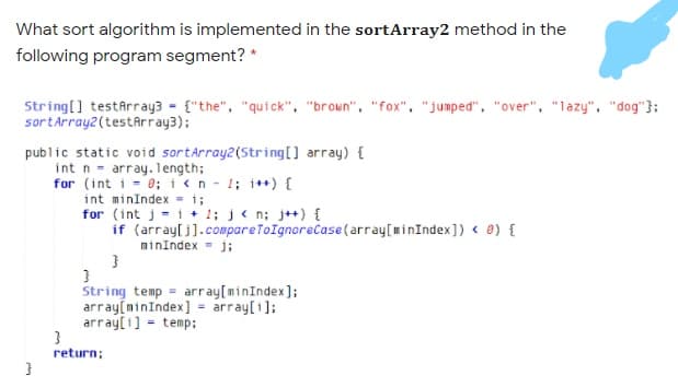 What sort algorithm is implemented in the sortArray2 method in the
following program segment? *
String[] testârray3 - {"the", "quick", "broun", "fox", "jumped", "over", "lazy", "dog"};
sortArray2(testArray3);
public static void sortArray2(String[] array) {
int n - array.length;
for (int i = 0; i<n - 1; i*+) {
int minIndex = i;
for (int j = i + 1; j< n; j++) {
if (array[j].compareToIgnoreCase (array[minIndex]) < e) {
minindex = j;
String temp = array[minIndex];
array[minIndex] = array[i];
array[1] - temp;
return;
