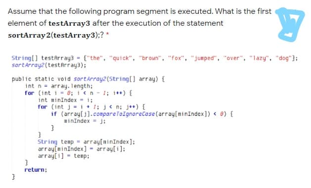 Assume that the following program segment is executed. What is the first
element of testArray3 after the execution of the statement
sortArray 2(testArray3);? *
String[] testArray3 - {"the", "quick", "broun", "fox", "jumped", "over", "lazy", "dog" };
sortArray2 (testArray3);
public static void sortárray2(String[] array) {
int n = array. length;
for (int i = 8; i<n - 1; i*+) {
int minIndex = i;
for (int j = i + 1; j< n; j++) {
if (array[j].compareToIgnoreCase (array[minIndex])< 8) {
minIndex = j;
String temp = array[minIndex];
array(minIndex] - array[i];
array[1] - temp;
return;
