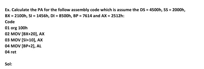 Ex. Calculate the PA for the follow assembly code which is assume the DS = 4500h, SS = 2000h,
BX = 2100h, SI = 1456h, DI = 8500h, BP = 7614 and AX = 2512h:
Code
01 org 100h
02 MOV [BX+20], AX
03 MOV [SI+10], AX
04 MOV [BP+2], AL
04 ret
Sol:

