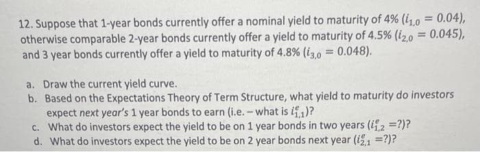12. Suppose that 1-year bonds currently offer a nominal yield to maturity of 4% (1,0 = 0.04),
otherwise comparable 2-year bonds currently offer a yield to maturity of 4.5% (12,0 = 0.045),
and 3 year bonds currently offer a yield to maturity of 4.8% (13,0 = 0.048).
a. Draw the current yield curve.
b. Based on the Expectations Theory of Term Structure, what yield to maturity do investors
expect next year's 1 year bonds to earn (i.e. - what is it,1)?
c. What do investors expect the yield to be on 1 year bonds in two years (11,2 = ?)?
d. What do investors expect the yield to be on 2 year bonds next year (i2,1 =?)?