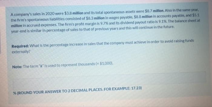 A company's sales in 2020 were $3.8 million and its total spontaneous assets were $8.7 million. Also in the same year,
the firm's spontaneous liabilities consisted of $8.3 million in wages payable, $8.8 million in accounts payable, and $5.1
million in accrued expenses. The firm's profit margin is 9.7% and its dividend payout ratio is 9.1%. The balance sheet at
year-end is similar in percentage of sales to that of prevlous years and this will continue in the future.
Required: What is the percentage increase in sales that the company must achieve in order to avoid raising funds
externally?
Note: The term "k" is used to represent thousands (x $1,000).
% (ROUND YOUR ANSWER TO 2 DECIMAL PLACES. FOR EXAMPLE: 17.23)
