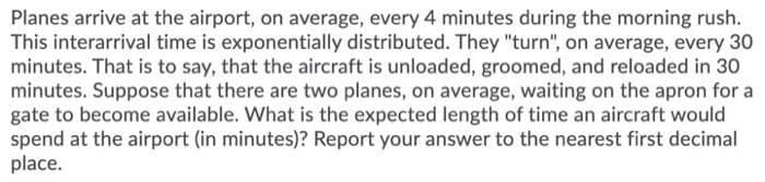 Planes arrive at the airport, on average, every 4 minutes during the morning rush.
This interarrival time is exponentially distributed. They "turn", on average, every 30
minutes. That is to say, that the aircraft is unloaded, groomed, and reloaded in 30
minutes. Suppose that there are two planes, on average, waiting on the apron for a
gate to become available. What is the expected length of time an aircraft would
spend at the airport (in minutes)? Report your answer to the nearest first decimal
place.
