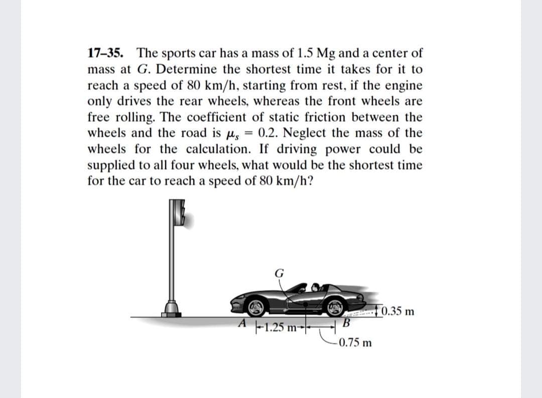 17-35. The sports car has a mass of 1.5 Mg and a center of
mass at G. Determine the shortest time it takes for it to
reach a speed of 80 km/h, starting from rest, if the engine
only drives the rear wheels, whereas the front wheels are
free rolling. The coefficient of static friction between the
wheels and the road is us
wheels for the calculation. If driving power could be
supplied to all four wheels, what would be the shortest time
for the car to reach a speed of 80 km/h?
0.2. Neglect the mass of the
0.35 m
A -1.25 m--
0.75 m

