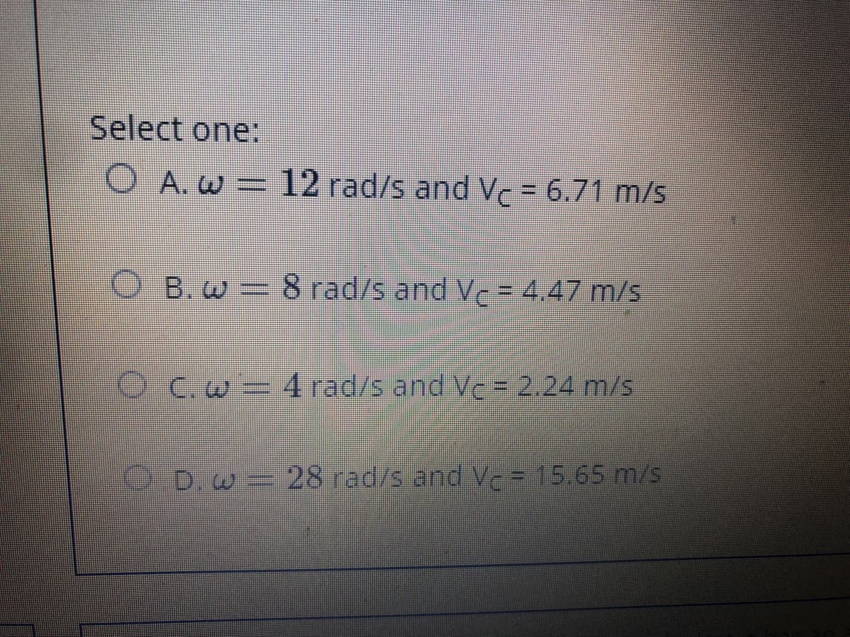 Select one:
O A.w=12 rad/s and Vc= 6.71 m/s
B. w=8 rad/s and Ve= 4.47 m/s
OCw=4 rad/s and Vc = 2.24 m/s
O.D.w 28 rad/s and Vc = 15.65 m/s
