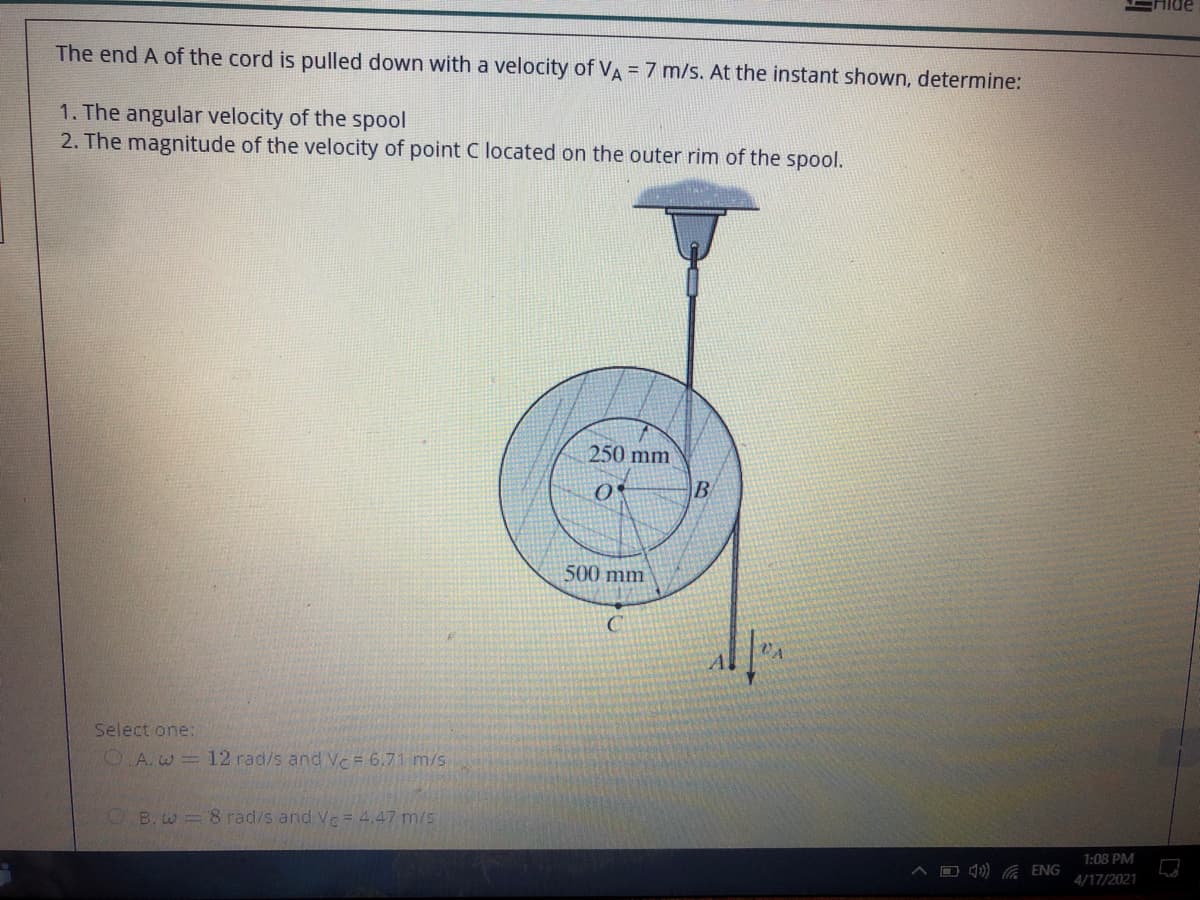 The end A of the cord is pulled down with a velocity of VA = 7 m/s. At the instant shown, determine:
1. The angular velocity of the spool
2. The magnitude of the velocity of point C located on the outer rim of the spool.
250 mm
B
500 mm
Select one:
O A. w = 12 rad/s and Vc = 6.71 m/s
O B. w = 8 rad/s and Ve= 4,47 m/s
1:08 PM
A D ) ENG
4/17/2021
人
