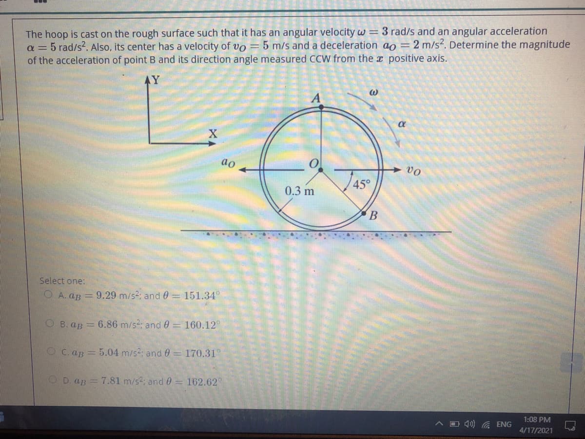 The hoop is cast on the rough surface such that it has an angular velocity w = 3 rad/s and an angular acceleration
a = 5 rad/s2. Also, its center has a velocity of vo = 5 m/s and a deceleration ao = 2 m/s2. Determine the magnitude
of the acceleration of point B and its direction angle measured CCW from the x positive axis.
L.
AY
ao
vo
45°
0.3 m
Select one:
O A. aB = 9.29 m/s2; and 0 = 151.34°
O B. aB 6.86 m/s; and 0 = 160.12°
O C. aB = 5.04 m/s2: and0= 170.31°
OD. ap = 7.81 m/s2; and 0= 162.62°
1:08 PM
O 4)) G ENG
4/17/2021
