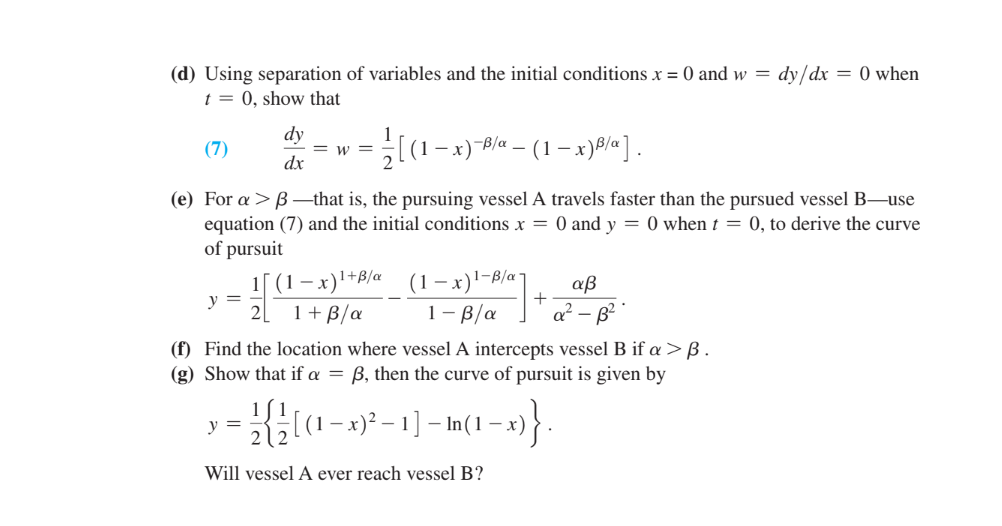 (d) Using separation of variables and the initial conditions x = 0 and w= dy/dx = 0 when
t = 0, show that
(7)
1/[(1 − x)-B/α – (1 − x)²/a].
(e) For a > B-that is, the pursuing vessel A travels faster than the pursued vessel B-use
equation (7) and the initial conditions x = 0 and y = 0 when t = 0, to derive the curve
of pursuit
y =
dy
dx
y =
=W=
(1-x) 1+B/a
1 + ß/a
(1-x)¹-B/a7 αβ
1-B/a
(f) Find the location where vessel intercepts vessel B if a > B.
(g) Show that if a = B, then the curve of pursuit is given by
+
- [ (1 − x)² – 1 ] – In ( 1 − x)
-
-
212
Will vessel A ever reach vessel B?
-x)}.
q² B²