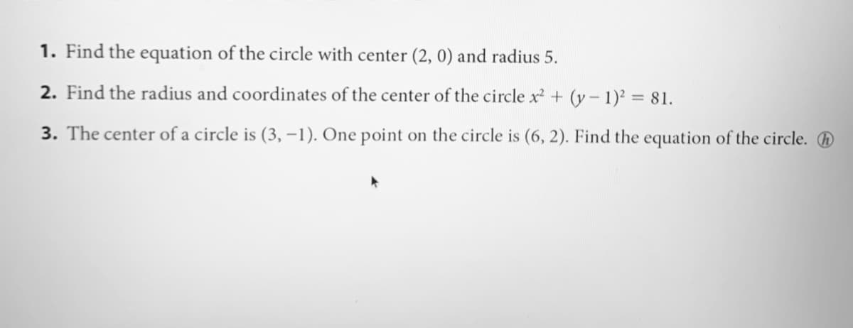 1. Find the equation of the circle with center (2, 0) and radius 5.
2. Find the radius and coordinates of the center of the circle x + (y- 1) = 81.
3. The center of a circle is (3, –1). One point on the circle is (6, 2). Find the equation of the circle. O
