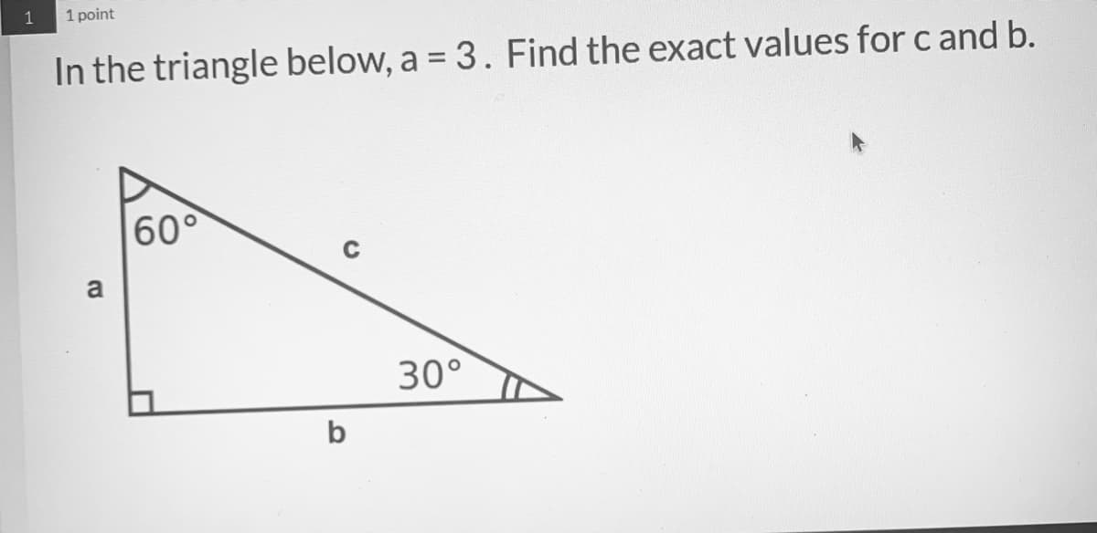 1
1 point
In the triangle below, a = 3. Find the exact values for c and b.
60°
a
30°
b
