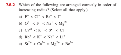 7.6.2 Which of the following are arranged correctly in order of
increasing radius? (Select all that apply.)
a) F < CI¯ < Br¯ < I¯
b) 0²- < F < Na* < Mg²+
c) Ca²+ < K* < s²- < Cl¯
d) Rb* < K* < Na* < Li*
e) Sr* < Ca²+ < Mg²+ < Be²+
