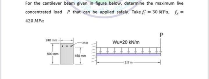 For the cantilever beam given in figure below, determine the maximum live
concentrated load P that can be applied safely. Take f = 30 MPa, fy =
420 MPa
P
240 mm -
3025
Wu=20 kN/m
500 mm
450 mm
25m
