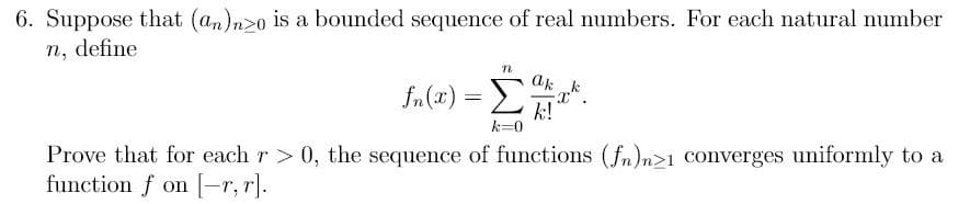 6. Suppose that (an)n>o is a bounded sequence of real numbers. For each natural number
n, define
n
fn(x) = k
k!
k=0
Prove that for each r > 0, the sequence of functions (fn)n>1 converges uniformly to a
function f on [-r, r].
