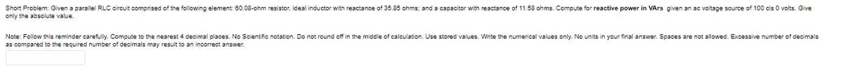 Short Problem: Given a parallel RLC circuit comprised of the following element 60.08-ohm resistor, ideal inductor with reactance of 35.85 ohms; and a capacitor with reactance of 11.58 ohms. Compute for reactive power in VArs given an ac voltage source of 100 cis O volts. Give
only the absolute value.
Note: Follow this reminder carefully. Compute to the nearest 4 decimal places. No Scientific notation. Do not round off in the middle of calculation. Use stored values. Write the numerical values only. No units in your final answer. Spaces are not allowed. Excessive number of decimals
as compared to the required number of decimals may result to an incorrect answer.
