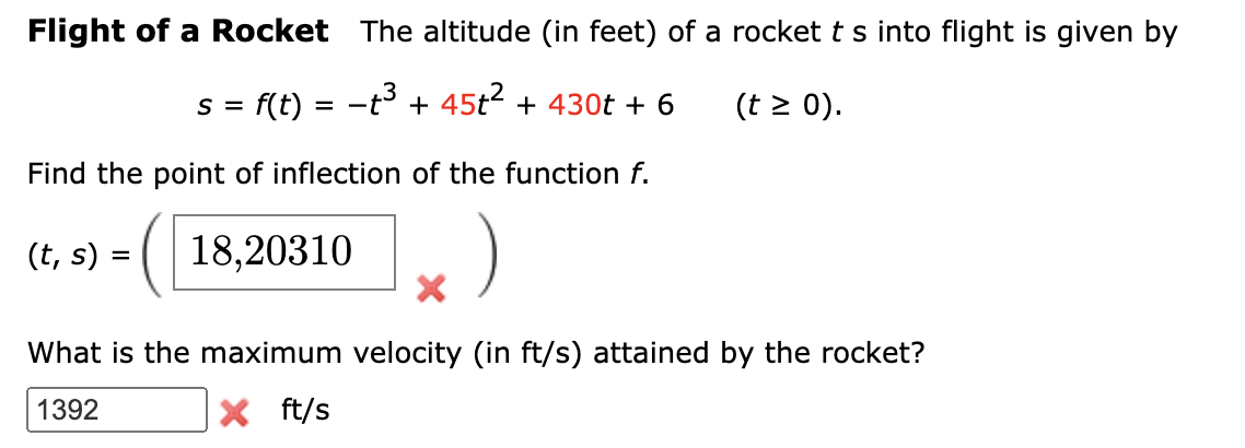 Flight of a Rocket The altitude (in feet) of a rocket t s into flight is given by
s = f(t) = -t³ + 45t² + 430t + 6
(t > 0).
Find the point of inflection of the function f.
(t, s) = (| 18,20310
What is the maximum velocity (in ft/s) attained by the rocket?
1392
X ft/s
