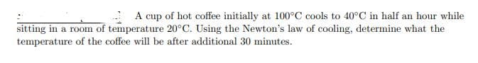 A cup of hot coffee initially at 100°C cools to 40°C in half an hour while
sitting in a room of temperature 20°C. Using the Newton's law of cooling, determine what the
temperature of the coffee will be after additional 30 minutes.

