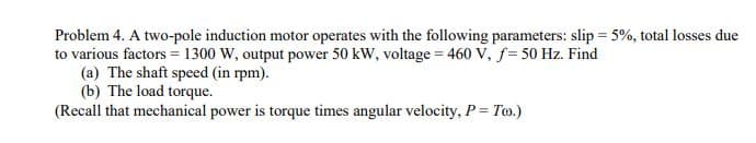 Problem 4. A two-pole induction motor operates with the following parameters: slip = 5%, total losses due
to various factors = 1300 W, output power 50 kW, voltage = 460 V, f= 50 Hz. Find
(a) The shaft speed (in rpm).
(b) The load torque.
(Recall that mechanical power is torque times angular velocity, P = To.)
