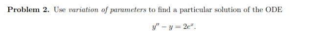 Problem 2. Use variation of parameters to find a particular solution of the ODE
y" – y = 2e".
