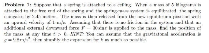 Problem 1: Suppose that a spring is attached to a ceiling. When a mass of 5 kilograms is
attached to the free end of the spring and the spring-mass system is equilibrated, the spring
elongates by 2.45 meters. The mass is then released from the new equilibrium position with
an upward velocity of 1 m/s. Assuming that there is no friction in the system and that an
additional external downward force F = 30 sin t is applied to the mass, find the position of
the mass at any time t > 0. HINT: You can assume that the gravitatonal acceleration is
g = 9.8 m/s, then simplify the expression for k as much as possible.
