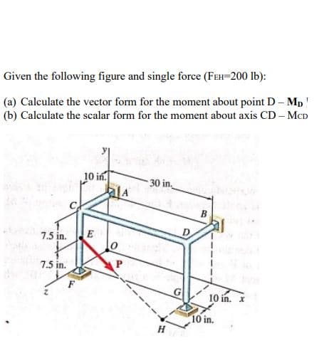 Given the following figure and single force (FEH=200 lb):
(a) Calculate the vector form for the moment about point D- Mp!
(b) Calculate the scalar form for the moment about axis CD – MCD
10 in.
alA
30 in.
B
7.5 in.
E
D
7.5 in.
10 in. I
10 in.
H
