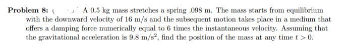Problem 8: ( A 0.5 kg mass stretches a spring .098 m. The mass starts from equilibrium
with the downward velocity of 16 m/s and the subsequent motion takes place in a medium that
offers a damping force numerically equal to 6 times the instantaneous velocity. Assuming that
the gravitational acceleration is 9.8 m/s?, find the position of the mass at any time t > 0.
