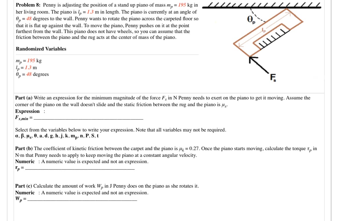 Problem 8: Penny is adjusting the position of a stand up piano of mass m, = 195 kg in
her living room. The piano is l, =1.3 m in length. The piano is currently at an angle of
0, = 48 degrees to the wall. Penny wants to rotate the piano across the carpeted floor so
that it is flat up against the wall. To move the piano, Penny pushes on it at the point
furthest from the wall. This piano does not have wheels, so you can assume that the
friction between the piano and the rug acts at the center of mass of the piano.
Randomized Variables
т, %3D 195 kg
p = 1.3 m
O, = 48 degrees
Part (a) Write an expression for the minimum magnitude of the force F, in N Penny needs to exert on the piano to get it moving. Assume the
corner of the piano on the wall doesn't slide and the static friction between the rug and the piano is u.
Expression :
Fs,min =
Select from the variables below to write your expression. Note that all variables may not be required.
a, ß, µg, 0, a, d, g, h, j, k, m,, n, P, S, t
Part (b) The coefficient of kinetic friction between the carpet and the piano is µ = 0.27. Once the piano starts moving, calculate the torque t, in
N•m that Penny needs to apply to keep moving the piano at a constant angular velocity.
Numeric : A numeric value is expected and not an expression.
Tp
Part (c) Calculate the amount of work W, in J Penny does on the piano as she rotates it.
Numeric : A numeric value is expected and not an expression.
W, =
