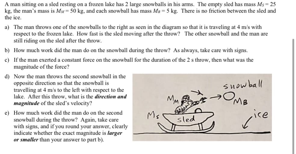 A man sitting on a sled resting on a frozen lake has 2 large snowballs in his arms. The empty sled has mass Ms= 25
kg, the man's mass is MM = 50 kg, and each snowball has mass MB = 5 kg. There is no friction between the sled and
the ice.
a) The man throws one of the snowballs to the right as seen in the diagram so that it is traveling at 4 m/s with
respect to the frozen lake. How fast is the sled moving after the throw? The other snowball and the man are
still riding on the sled after the throw.
b) How much work did the man do on the snowball during the throw? As always, take care with signs.
c) If the man exerted a constant force on the snowball for the duration of the 2 s throw, then what was the
magnitude of the force?
d) Now the man throws the second snowball in the
opposite direction so that the snowball is
travelling at 4 m/s to the left with respect to the
lake. After this throw, what is the direction and
magnitude of the sled's velocity?
suow ball
MM
MB
e) How much work did the man do on the second
snowball during the throw? Again, take care
with signs, and if you round your answer, clearly
indicate whether the exact magnitude is larger
or smaller than your answer to part b).
cire
Ms
sled
