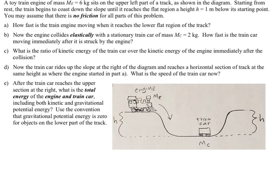 A toy train engine of mass ME = 6 kg sits on the upper left part of a track, as shown in the diagram. Starting from
rest, the train begins to coast down the slope until it reaches the flat region a height h = 1 m below its starting point.
You may assume that there is no friction for all parts of this problem.
a) How fast is the train engine moving when it reaches the lower flat region of the track?
b) Now the engine collides elastically with a stationary train car of mass Mc = 2 kg. How fast is the train car
moving immediately after it is struck by the engine?
c) What is the ratio of kinetic energy of the train car over the kinetic energy of the engine immediately after the
collision?
d) Now the train car rides up the slope at the right of the diagram and reaches a horizontal section of track at the
same height as where the engine started in part a). What is the speed of the train car now?
e) After the train car reaches the upper
section at the right, what is the total
energy of the engine and train car,
including both kinetic and gravitational
potential energy? Use the convention
that gravitational potential energy is zero
for objects on the lower part of the track.
engine
ME
train
car
Mc
