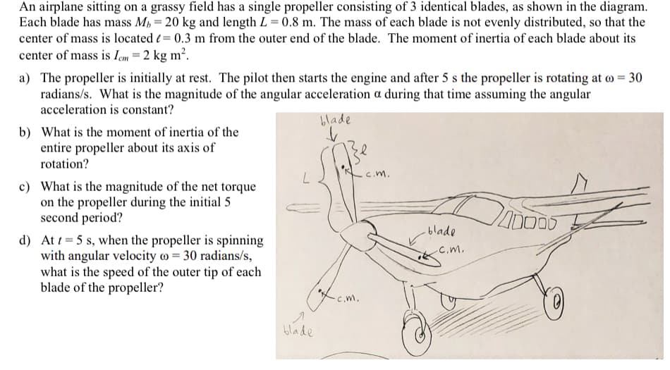 An airplane sitting on a grassy field has a single propeller consisting of 3 identical blades, as shown in the diagram.
Each blade has mass M, = 20 kg and length L = 0.8 m. The mass of each blade is not evenly distributed, so that the
center of mass is located ( = 0.3 m from the outer end of the blade. The moment of inertia of each blade about its
center of mass is Iem = 2 kg m².
a) The propeller is initially at rest. The pilot then starts the engine and after 5 s the propeller is rotating at o = 30
radians/s. What is the magnitude of the angular acceleration a during that time assuming the angular
acceleration is constant?
blade
b) What is the moment of inertia of the
entire propeller about its axis of
rotation?
C.m.
c) What is the magnitude of the net torque
on the propeller during the initial 5
second period?
blade
d) At t = 5 s, when the propeller is spinning
with angular velocity o = 30 radians/s,
what is the speed of the outer tip of each
blade of the propeller?
-c.m.
C.m.
10.
blade
