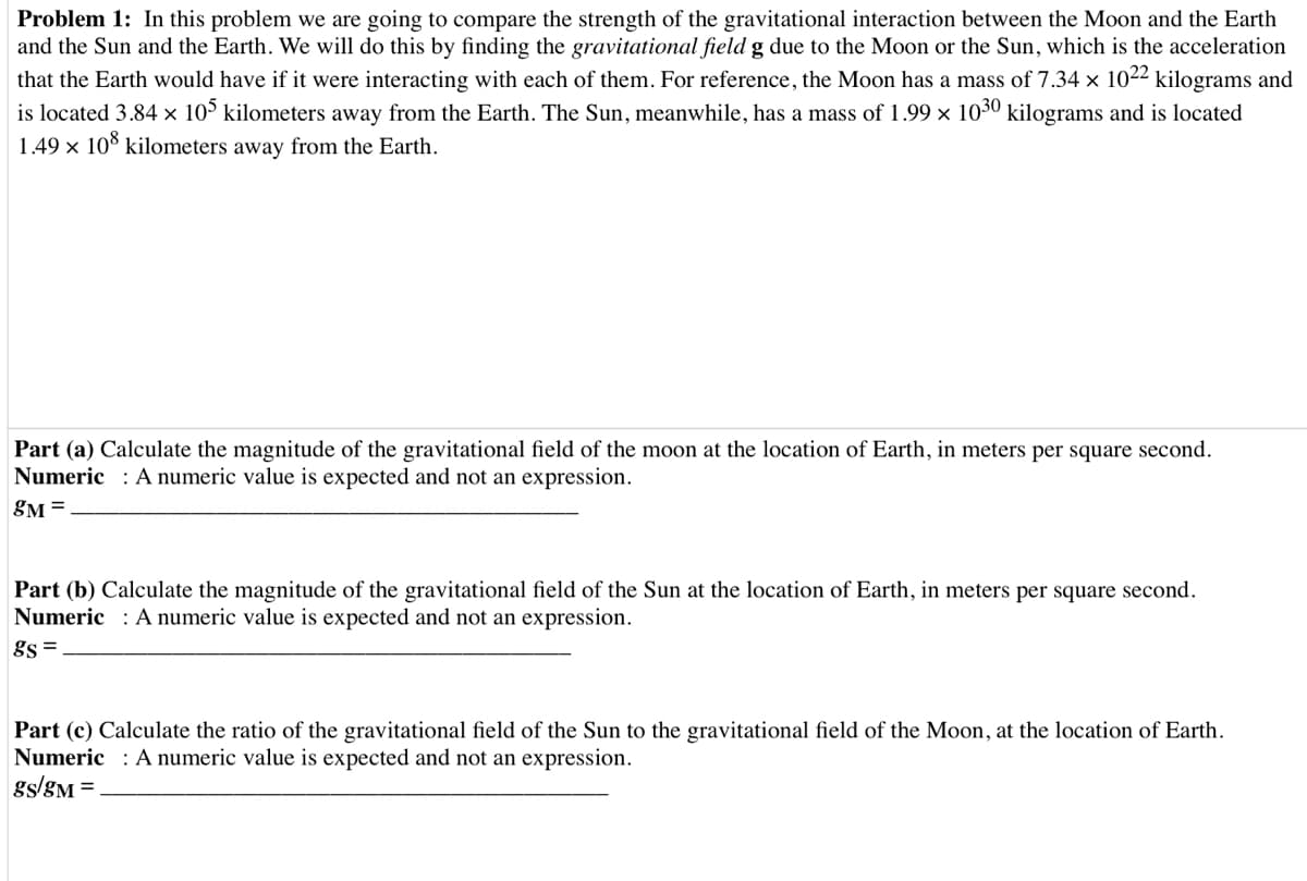 Problem 1: In this problem we are going to compare the strength of the gravitational interaction between the Moon and the Earth
and the Sun and the Earth. We will do this by finding the gravitational field g due to the Moon or the Sun, which is the acceleration
that the Earth would have if it were interacting with each of them. For reference, the Moon has a mass of 7.34 x 1022 kilograms and
is located 3.84 × 10° kilometers away from the Earth. The Sun, meanwhile, has a mass of 1.99 x 1030 kilograms and is located
1.49 x 10% kilometers away from the Earth.
Part (a) Calculate the magnitude of the gravitational field of the moon at the location of Earth, in meters per square second.
Numeric : A numeric value is expected and not an expression.
gM =
Part (b) Calculate the magnitude of the gravitational field of the Sun at the location of Earth, in meters per square second.
Numeric : A numeric value is expected and not an expression.
gs =
Part (c) Calculate the ratio of the gravitational field of the Sun to the gravitational field of the Moon, at the location of Earth.
Numeric : A numeric value is expected and not an expression.
gs/gM =
