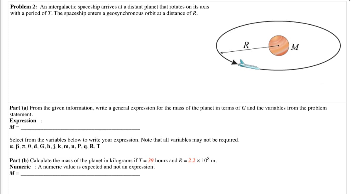 Problem 2: An intergalactic spaceship arrives at a distant planet that rotates on its axis
with a period of T. The spaceship enters a geosynchronous orbit at a distance of R.
R
M
Part (a) From the given information, write a general expression for the mass of the planet in terms of G and the variables from the problem
statement.
Expression :
M =
Select from the variables below to write your expression. Note that all variables may not be required.
a., B, n, 0, d, G, h, j, k, m, n, P, q, R, T
Part (b) Calculate the mass of the planet in kilograms if T = 39 hours and R = 2.2 × 10° m.
Numeric : A numeric value is expected and not an expression.
M =
