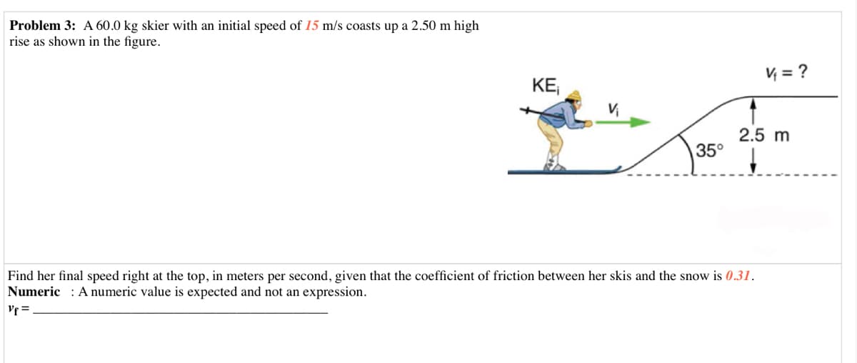 Problem 3: A 60.0 kg skier with an initial speed of 15 m/s coasts up a 2.50 m high
rise as shown in the figure.
V = ?
KE
2.5 m
35°
Find her final speed right at the top, in meters per second, given that the coefficient of friction between her skis and the snow is 0.31.
Numeric : A numeric value is expected and not an expression.
Vf =
