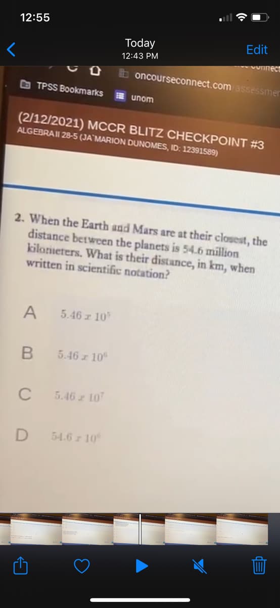 12:55
Today
Edit
12:43 PM
Vonnect
boncourseconnect.com assessmer
O TPSS Bookmarks
E unom
(2/12/2021) MCCR BLITZ CHECKPOINT #3
ALGEBRAII 28-5 (JA`MARION DUNOMES, ID: 12391589)
2. When the Earth and Mars are at their closest, the
distance between the planets is 54.6 million
kilorieters. What is their distance, in km, when
written in scientific notation?
A
5.46 r 10
5.46 10
C
5.46 107
54.6z 10
