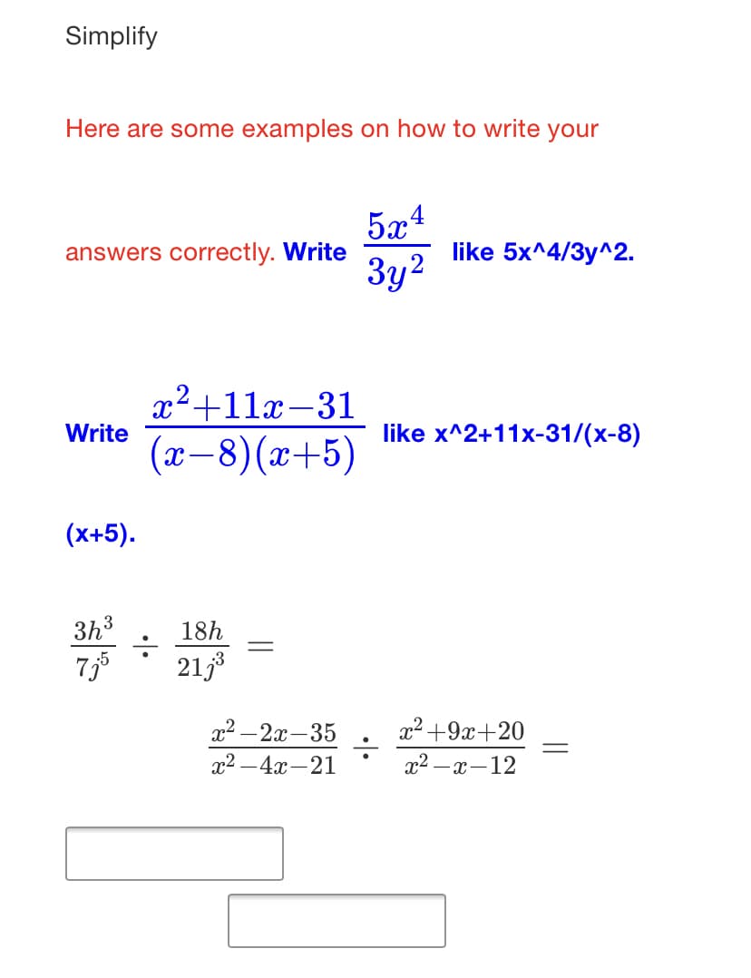 Simplify
Here are some examples on how to write your
5x4
like 5x^4/3y^2.
answers correctly. Write
Зу?
x²+11x-31
Write
like x^2+11x-31/(x-8)
(x-8)(x+5)
(x+5).
3h3
18h
7,5
2133
22 —2х -35
x2 +9x+20
22 —4х —21
x2 –x-12
||
