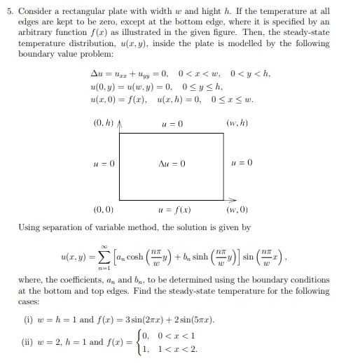 5. Consider a rectangular plate with width w and hight h. If the temperature at all
edges are kept to be zero, except at the bottom edge, where it is specified by an
arbitrary function f(x) as illustrated in the given figure. Then, the steady-state
temperature distribution, u(x, y), inside the plate is modelled by the following
boundary value problem:
Au = uzz + uyy = 0, 0<r< w, 0<y <h,
u(0, y) = u(w, y) = 0, 0<y<h,
u(x, 0) = f(x), u(x, h) = 0, 0<< w.
(0, h) A
u = 0
(w, h)
u = 0
Au = 0
u = 0
(0, 0)
u = f(x)
(w, 0)
Using separation of variable method, the solution is given by
u(x, y) = E a, cosh
|. conh () + h, sinh () sin (-).
n=1
where, the coefficients, a, and bn, to be determined using the boundary conditions
at the bottom and top edges. Find the steady-state temperature for the following
cases:
(i) w = h = 1 and f(r) = 3 sin(2rr) + 2 sin(5m2).
0, 0<r<1
(ii) w = 2, h = 1 and f(x) =
1,
1<r< 2.
