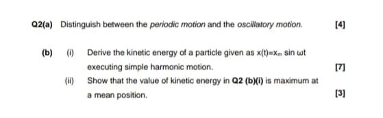 Q2(a) Distinguish between the periodic motion and the oscillatory motion.
[4]
(b) () Derive the kinetic energy of a particle given as x(t)=Xm sin wt
executing simple harmonic motion.
[7]
(ii) Show that the value of kinetic energy in Q2 (b)(i) is maximum at
a mean position.
[3]
