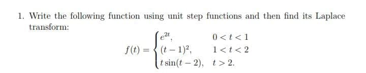 1. Write the following function using unit step functions and then find its Laplace
transform:
e2t
0 <t<1
f(t) = { (t – 1)2,
1<t< 2
%3D
t sin(t - 2), t > 2.

