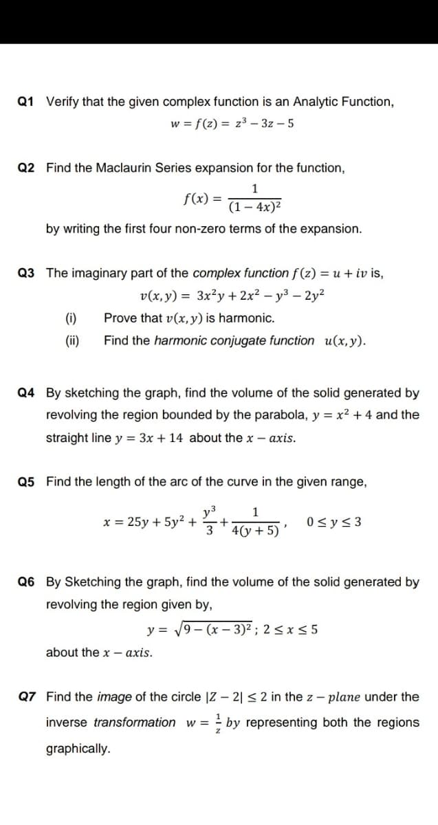 Q1 Verify that the given complex function is an Analytic Function,
w = f(z) = z³ – 3z – 5
Q2 Find the Maclaurin Series expansion for the function,
1
f(x) =
(1-
4x)2
by writing the first four non-zero terms of the expansion.
Q3 The imaginary part of the complex function f(z) = u + iv is,
v(x, y) = 3x²y + 2x² – y³ – 2y²
(i)
Prove that v(x, y) is harmonic.
(ii)
Find the harmonic conjugate function u(x,y).
Q4 By sketching the graph, find the volume of the solid generated by
revolving the region bounded by the parabola, y = x² + 4 and the
straight line y = 3x + 14 about the x – axis.
Q5 Find the length of the arc of the curve in the given range,
y3
x = 25y + 5y² +
0 <y< 3
4(у + 5)
Q6 By Sketching the graph, find the volume of the solid generated by
revolving the region given by,
y =
9 – (x – 3)² ; 2 <x< 5
about the x - axis.
Q7 Find the image of the circle |Z – 2| < 2 in the z – plane under the
1
inverse transformation w =
; by representing both the regions
graphically.
