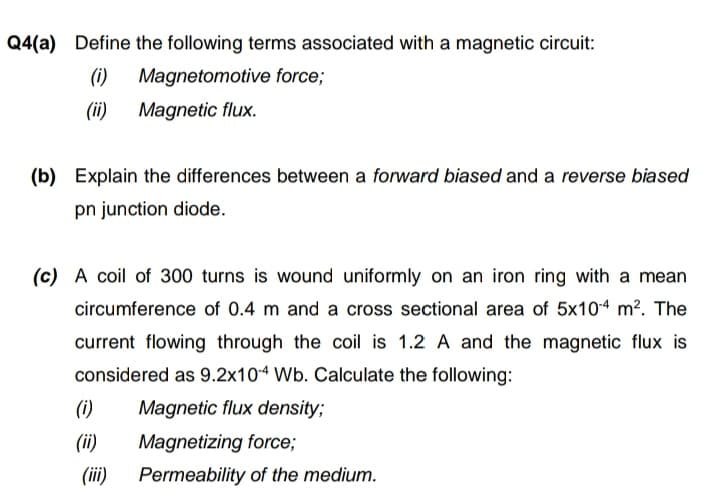 Q4(a) Define the following terms associated with a magnetic circuit:
(i)
Magnetomotive force;
(ii) Magnetic flux.
(b) Explain the differences between a forward biased and a reverse biased
pn junction diode.
(c) A coil of 300 turns is wound uniformly on an iron ring with a mean
circumference of 0.4 m and a cross sectional area of 5x104 m?. The
current flowing through the coil is 1.2 A and the magnetic flux is
considered as 9.2x104 Wb. Calculate the following:
(i)
Magnetic flux density;
(ii)
Magnetizing force;
(ii)
Permeability of the medium.
