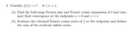 3. Consider f(x) = e", 0< a <n.
(a) Find the half-range Fourier sine and Fourier cosine expansions of f and com-
pare their convergence at the endpoints r = 0 and a = T
(b) Evaluate the obtained Fourier cosine series of f at the endpoints and deduce
the sum of the resultant infinte series.
