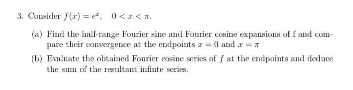 3. Consider f(r) = e", 0<r < T.
(a) Find the half-range Fourier sine and Fourier cosine expansions of f and com-
pare their convergence at the endpoints r = 0 and r =T
(b) Evaluate the obtained Fourier cosine series of f at the endpoints and deduce
the sum of the resultant infinte series.
