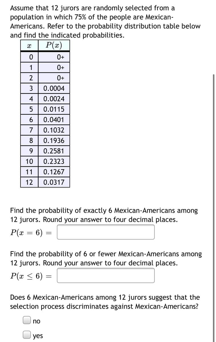 Assume that 12 jurors are randomly selected from a
population in which 75% of the people are Mexican-
Americans. Refer to the probability distribution table below
and find the indicated probabilities.
P(x)
0+
1
0+
2
0+
3
0.0004
4
0.0024
0.0115
6
0.0401
7
0.1032
0.1936
9
0.2581
10
0.2323
11
0.1267
12
0.0317
Find the probability of exactly 6 Mexican-Americans among
12 jurors. Round your answer to four decimal places.
P(x = 6) =
Find the probability of 6 or fewer Mexican-Americans among
12 jurors. Round your answer to four decimal places.
P(x < 6) =
Does 6 Mexican-Americans among 12 jurors suggest that the
selection process discriminates against Mexican-Americans?
no
yes
