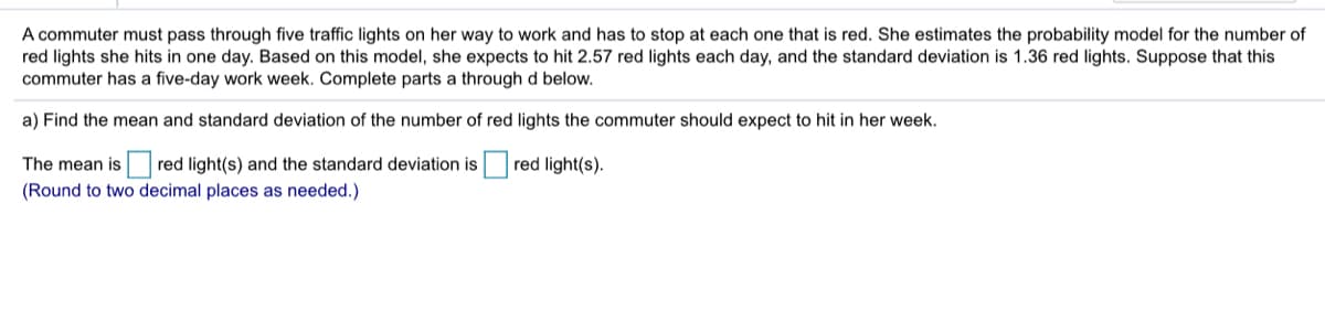 A commuter must pass through five traffic lights on her way to work and has to stop at each one that is red. She estimates the probability model for the number of
red lights she hits in one day. Based on this model, she expects to hit 2.57 red lights each day, and the standard deviation is 1.36 red lights. Suppose that this
commuter has a five-day work week. Complete parts a through d below.
a) Find the mean and standard deviation of the number of red lights the commuter should expect to hit in her week.
The mean is red light(s) and the standard deviation is red light(s).
(Round to two decimal places as needed.)
