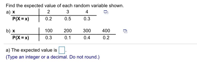 Find the expected value of each random variable shown.
а) х
P(X = x)
3
4
0.2
0.5
0.3
+
300
b) x
P(X = x)
100
200
400
0.3
0.1
0.4
0.2
a) The expected value is.
(Type an integer or a decimal. Do not round.)
