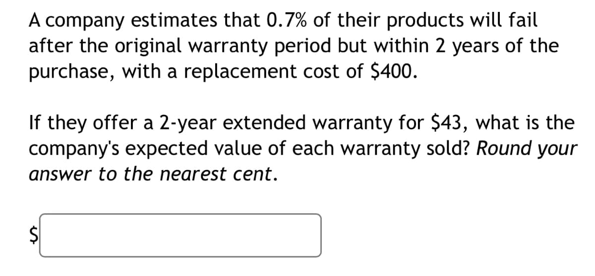 A company estimates that 0.7% of their products will fail
after the original warranty period but within 2 years of the
purchase, with a replacement cost of $400.
If they offer a 2-year extended warranty for $43, what is the
company's expected value of each warranty sold? Round your
answer to the nearest cent.
$1
%24
