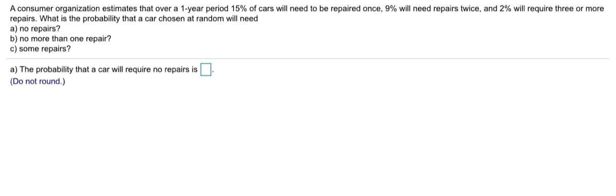 A consumer organization estimates that over a 1-year period 15% of cars will need to be repaired once, 9% will need repairs twice, and 2% will require three or more
repairs. What is the probability that a car chosen at random will need
a) no repairs?
b) no more than one repair?
c) some repairs?
a) The probability that a car will require no repairs is.
(Do not round.)
