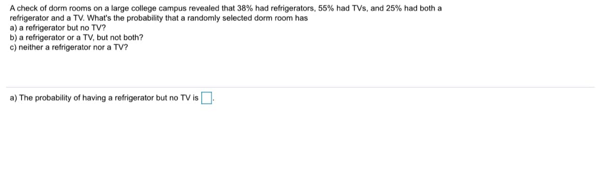 A check of dorm rooms on a large college campus revealed that 38% had refrigerators, 55% had TVs, and 25% had both a
refrigerator and a TV. What's the probability that a randomly selected dorm room has
a) a refrigerator but no TV?
b) a refrigerator or a TV, but not both?
c) neither a refrigerator nor a TV?
a) The probability of having a refrigerator but no TV is
