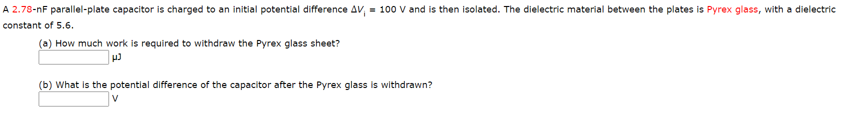 A 2.78-nF parallel-plate capacitor is charged to an initial potential difference AV; = 100 V and is then isolated. The dielectric material between the plates is Pyrex glass, with a dielectric
%3D
constant of 5.6.
(a) How much work is required to withdraw the Pyrex glass sheet?
(b) What is the potential difference of the capacitor after the Pyrex glass is withdrawn?
V
