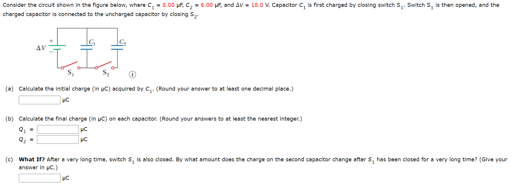 Consider the circuit shown in the figure below, where C,
= 8.00 µF, C, = 6.00 µF, and AV = 18.0 V. Capacitor C, is first charged by closing switch S,. Switch s, is then opened, and the
charged capacitor is connected to the uncharged capacitor by closing S,.
AV
(a) Calculate the initial charge (in µC) acquired by C,. (Round your answer to at least one decimal place.)
(b) Calculate the final charge (in µC) on each capacitor. (Round your answers to at least the nearest integer.)
Q1 =
%3D
(c) What If? After a very long time, switch S, is also closed. By what amount does the charge on the second capacitor change after S, has been closed for a very long time? (Give your
answer in µC.)
