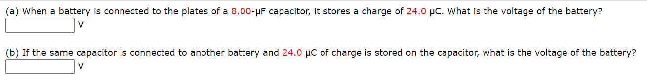 (a) When a battery is connected to the plates of a 8.00-µF capacitor, it stores a charge of 24.0 µC. What is the voltage of the battery?
V
(b) If the same capacitor is connected to another battery and 24.0 µC of charge is stored on the capacitor, what is the voltage of the battery?
V
