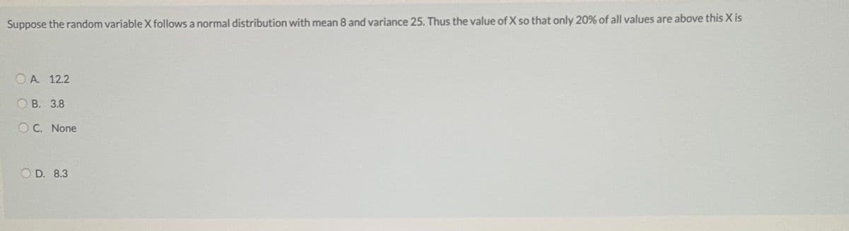 Suppose the random variableX follows a normal distribution with mean 8 and variance 25. Thus the value of X so that only 20% of all values are above this X is
O A. 12.2
В. 3.8
O C. None
O D. 8.3
